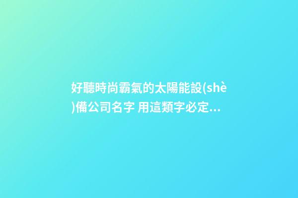好聽時尚霸氣的太陽能設(shè)備公司名字 用這類字必定好看-第1張-公司起名-玄機(jī)派